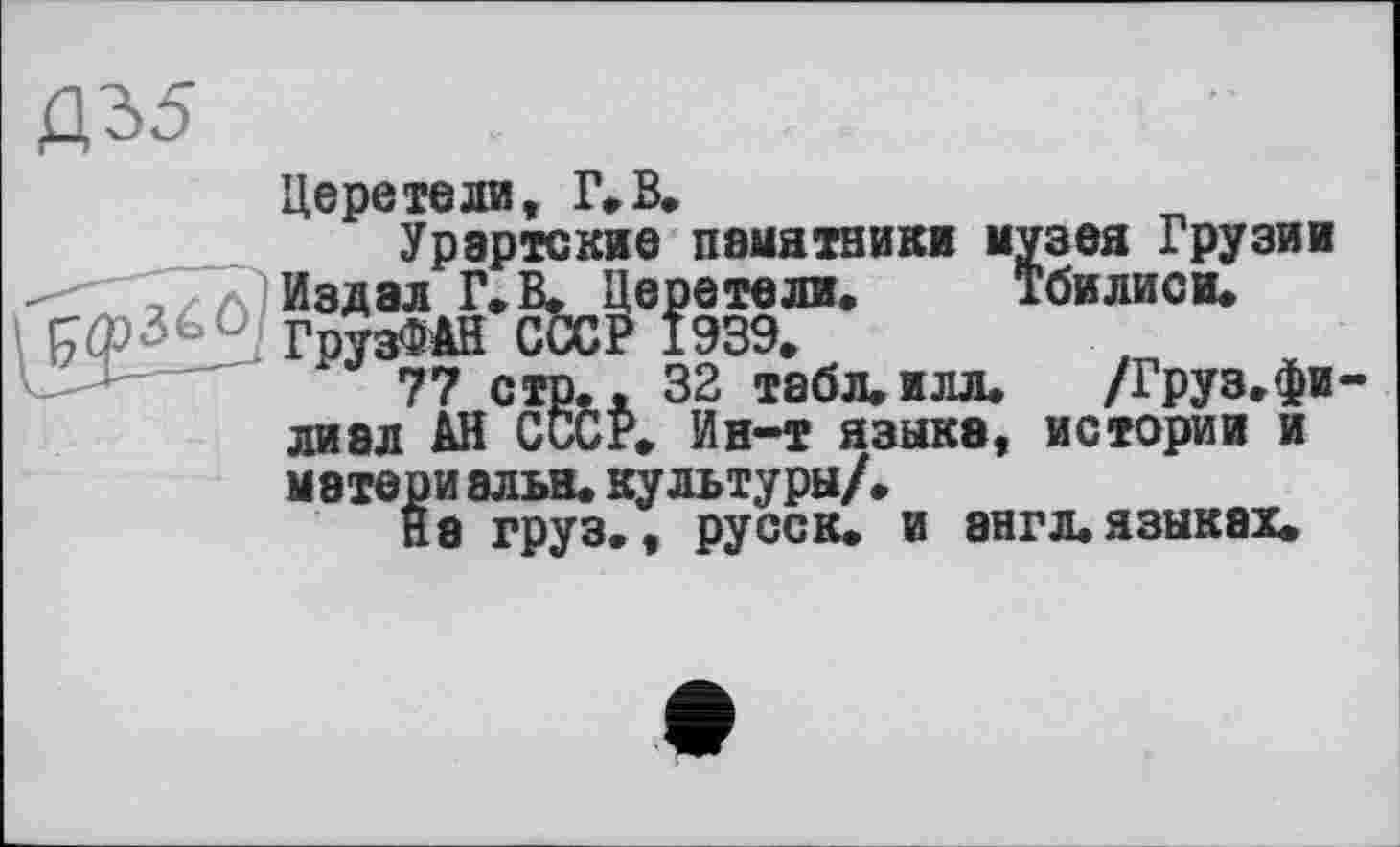 ﻿Д35
Церетели, Г,В.
Урартские памятники музея Грузии Издал Г. В. Церетели. Тбилиси.
[ГфЗьс ГрузФАЙ СССР 1939.
77 стр.. 32 табл.илл.	/Груз.фи-
лиал АН СССР. Ин-т языка, истории и мэтериальн. культуры/.
На груз., русс к. и англ, языках.